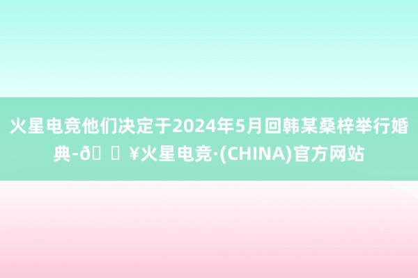 火星电竞他们决定于2024年5月回韩某桑梓举行婚典-🔥火星电竞·(CHINA)官方网站