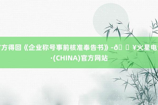 官方得回《企业称号事前核准奉告书》-🔥火星电竞·(CHINA)官方网站