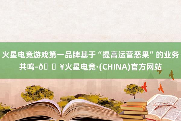 火星电竞游戏第一品牌基于“提高运营恶果”的业务共鸣-🔥火星电竞·(CHINA)官方网站