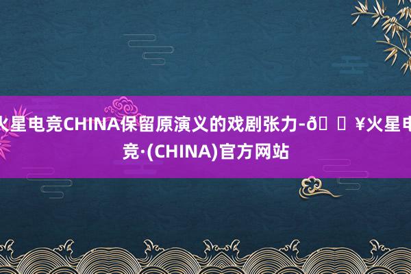 火星电竞CHINA保留原演义的戏剧张力-🔥火星电竞·(CHINA)官方网站