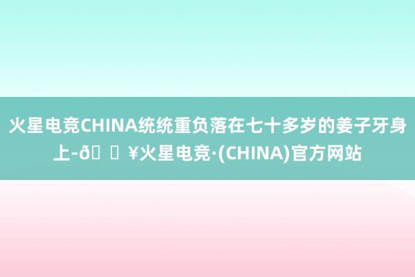 火星电竞CHINA统统重负落在七十多岁的姜子牙身上-🔥火星电竞·(CHINA)官方网站