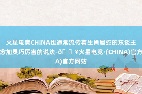 火星电竞CHINA也通常流传着生肖属蛇的东谈主通常愈加灵巧厉害的说法-🔥火星电竞·(CHINA)官方网站