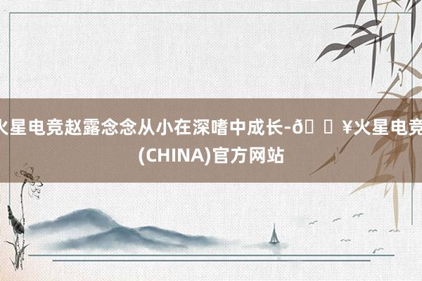 火星电竞赵露念念从小在深嗜中成长-🔥火星电竞·(CHINA)官方网站