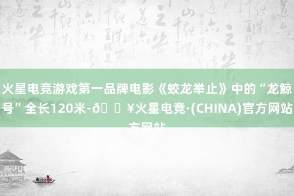 火星电竞游戏第一品牌电影《蛟龙举止》中的“龙鲸号”全长120米-🔥火星电竞·(CHINA)官方网站