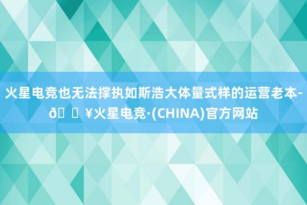 火星电竞也无法撑执如斯浩大体量式样的运营老本-🔥火星电竞·(CHINA)官方网站