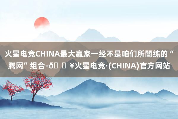 火星电竞CHINA最大赢家一经不是咱们所闇练的“腾网”组合-🔥火星电竞·(CHINA)官方网站