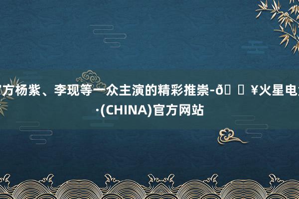 官方杨紫、李现等一众主演的精彩推崇-🔥火星电竞·(CHINA)官方网站