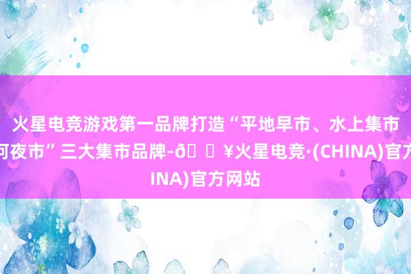 火星电竞游戏第一品牌打造“平地早市、水上集市、沙河夜市”三大集市品牌-🔥火星电竞·(CHINA)官方网站