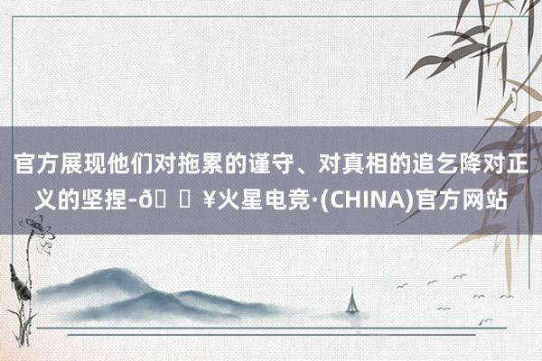 官方展现他们对拖累的谨守、对真相的追乞降对正义的坚捏-🔥火星电竞·(CHINA)官方网站