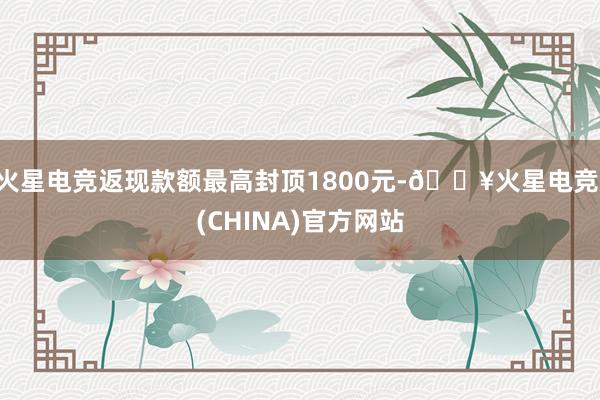 火星电竞返现款额最高封顶1800元-🔥火星电竞·(CHINA)官方网站