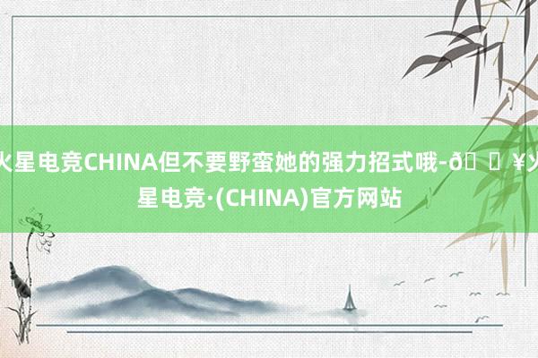 火星电竞CHINA但不要野蛮她的强力招式哦-🔥火星电竞·(CHINA)官方网站