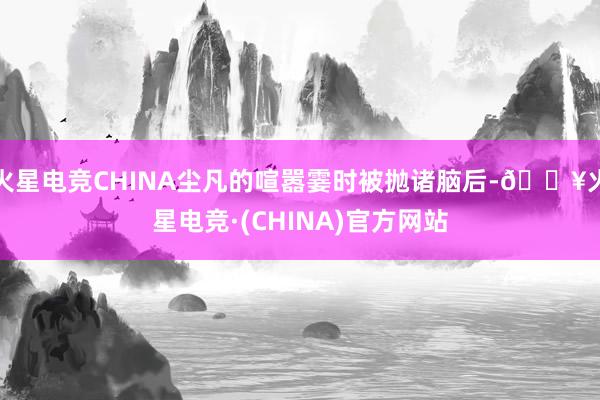 火星电竞CHINA尘凡的喧嚣霎时被抛诸脑后-🔥火星电竞·(CHINA)官方网站