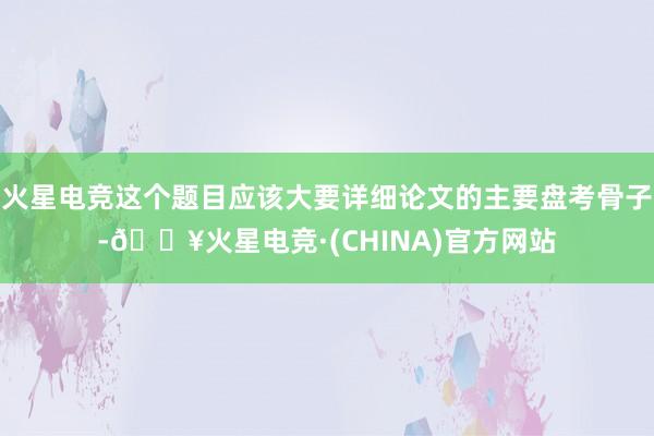 火星电竞这个题目应该大要详细论文的主要盘考骨子-🔥火星电竞·(CHINA)官方网站