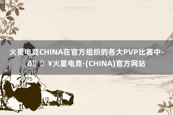 火星电竞CHINA在官方组织的各大PVP比赛中-🔥火星电竞·(CHINA)官方网站