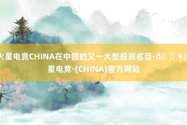 火星电竞CHINA在中国的又一大型投资名目-🔥火星电竞·(CHINA)官方网站