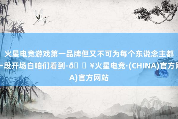 火星电竞游戏第一品牌但又不可为每个东说念主都来一段开场白咱们看到-🔥火星电竞·(CHINA)官方网站