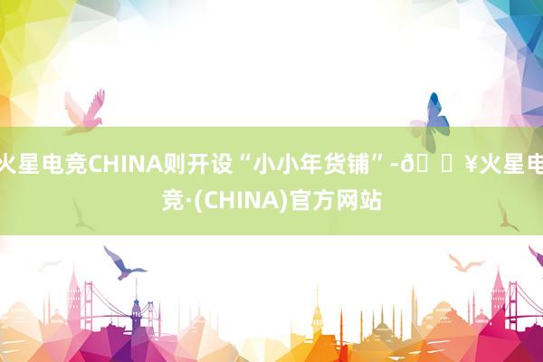 火星电竞CHINA则开设“小小年货铺”-🔥火星电竞·(CHINA)官方网站