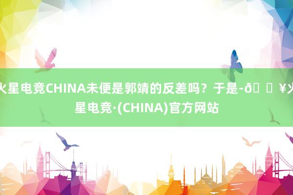 火星电竞CHINA未便是郭靖的反差吗？于是-🔥火星电竞·(CHINA)官方网站