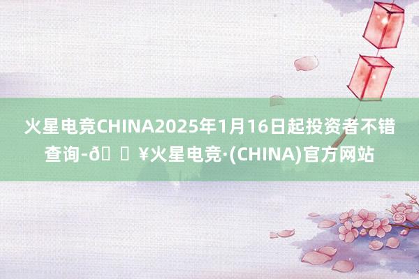 火星电竞CHINA2025年1月16日起投资者不错查询-🔥火星电竞·(CHINA)官方网站