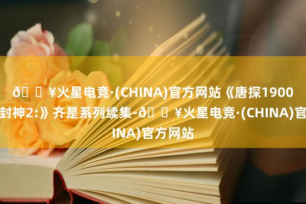 🔥火星电竞·(CHINA)官方网站《唐探1900》和《封神2:》齐是系列续集-🔥火星电竞·(CHINA)官方网站