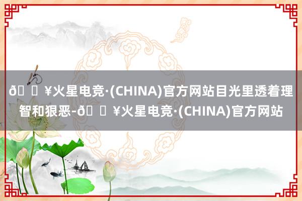 🔥火星电竞·(CHINA)官方网站目光里透着理智和狠恶-🔥火星电竞·(CHINA)官方网站