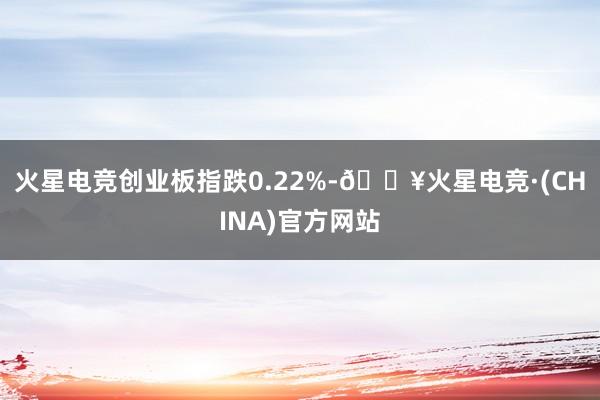 火星电竞创业板指跌0.22%-🔥火星电竞·(CHINA)官方网站