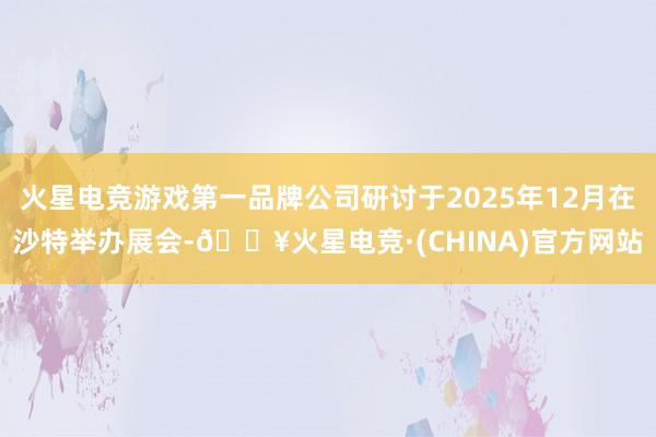 火星电竞游戏第一品牌公司研讨于2025年12月在沙特举办展会-🔥火星电竞·(CHINA)官方网站