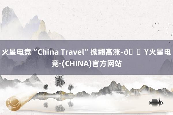 火星电竞“China Travel”掀翻高涨-🔥火星电竞·(CHINA)官方网站