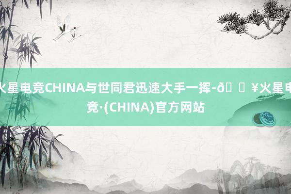 火星电竞CHINA与世同君迅速大手一挥-🔥火星电竞·(CHINA)官方网站