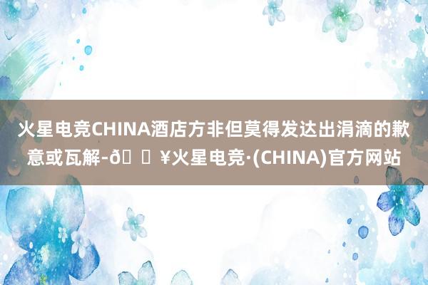 火星电竞CHINA酒店方非但莫得发达出涓滴的歉意或瓦解-🔥火星电竞·(CHINA)官方网站