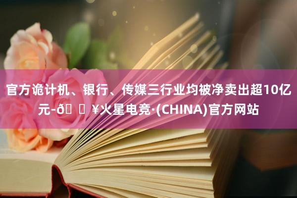 官方诡计机、银行、传媒三行业均被净卖出超10亿元-🔥火星电竞·(CHINA)官方网站