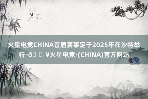 火星电竞CHINA首届赛事定于2025年在沙特举行-🔥火星电竞·(CHINA)官方网站