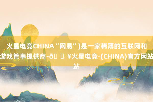 火星电竞CHINA“网易”)是一家稀薄的互联网和游戏管事提供商-🔥火星电竞·(CHINA)官方网站