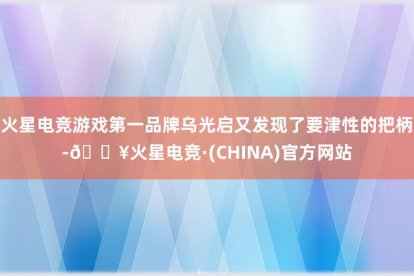 火星电竞游戏第一品牌乌光启又发现了要津性的把柄-🔥火星电竞·(CHINA)官方网站