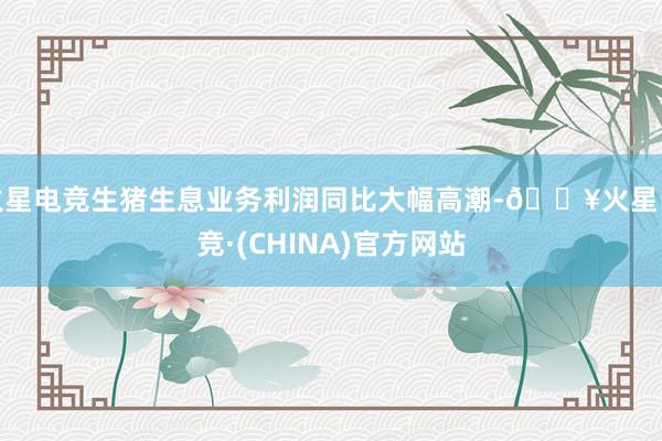 火星电竞生猪生息业务利润同比大幅高潮-🔥火星电竞·(CHINA)官方网站