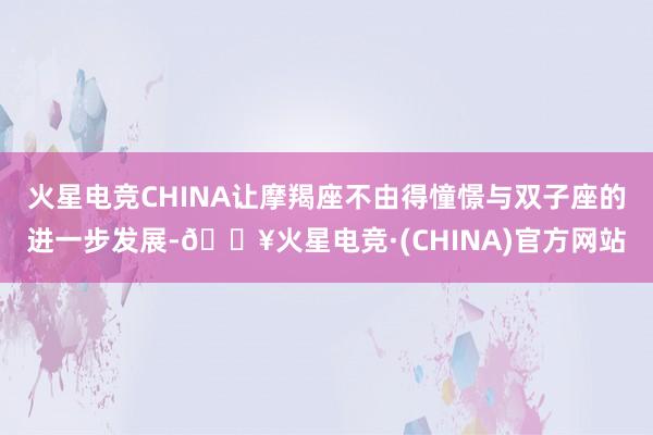 火星电竞CHINA让摩羯座不由得憧憬与双子座的进一步发展-🔥火星电竞·(CHINA)官方网站