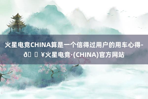 火星电竞CHINA算是一个信得过用户的用车心得-🔥火星电竞·(CHINA)官方网站