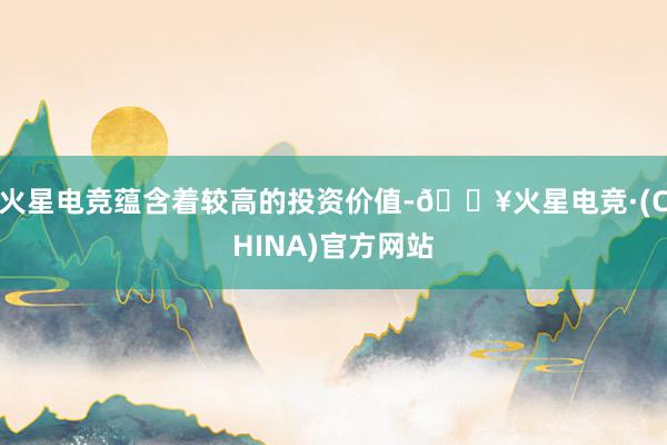 火星电竞蕴含着较高的投资价值-🔥火星电竞·(CHINA)官方网站