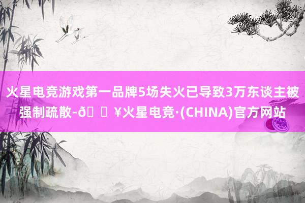 火星电竞游戏第一品牌5场失火已导致3万东谈主被强制疏散-🔥火星电竞·(CHINA)官方网站