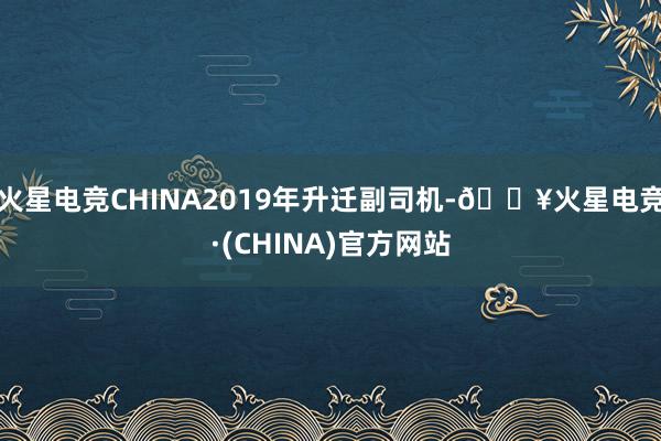 火星电竞CHINA2019年升迁副司机-🔥火星电竞·(CHINA)官方网站