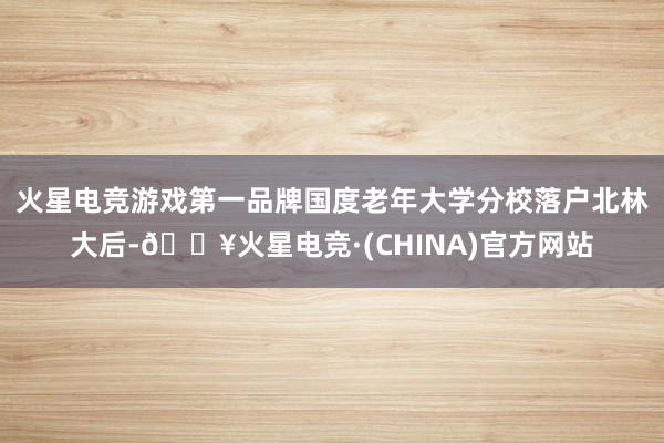 火星电竞游戏第一品牌　　国度老年大学分校落户北林大后-🔥火星电竞·(CHINA)官方网站