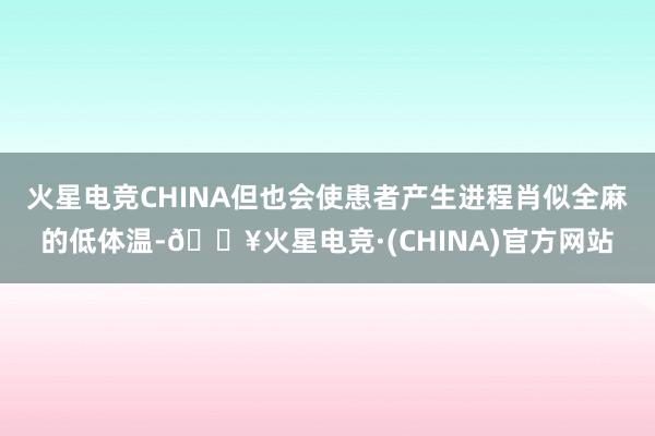 火星电竞CHINA但也会使患者产生进程肖似全麻的低体温-🔥火星电竞·(CHINA)官方网站