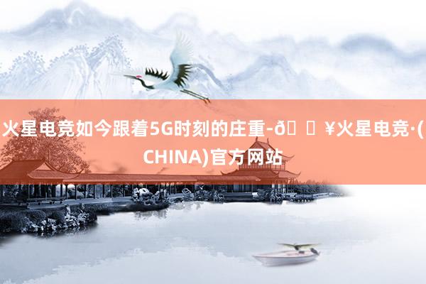 火星电竞如今跟着5G时刻的庄重-🔥火星电竞·(CHINA)官方网站