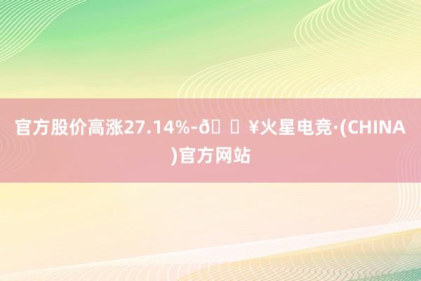 官方股价高涨27.14%-🔥火星电竞·(CHINA)官方网站