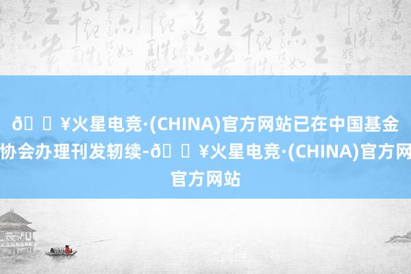 🔥火星电竞·(CHINA)官方网站已在中国基金业协会办理刊发轫续-🔥火星电竞·(CHINA)官方网站