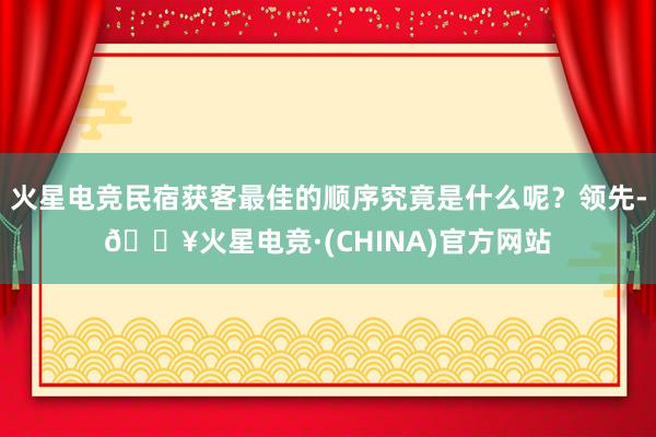 火星电竞民宿获客最佳的顺序究竟是什么呢？领先-🔥火星电竞·(CHINA)官方网站