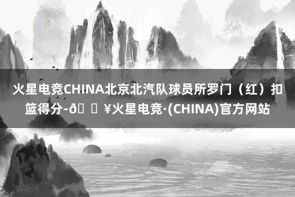 火星电竞CHINA北京北汽队球员所罗门（红）扣篮得分-🔥火星电竞·(CHINA)官方网站