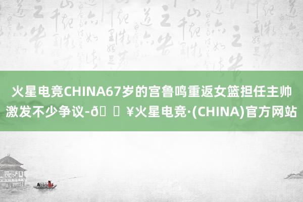 火星电竞CHINA67岁的宫鲁鸣重返女篮担任主帅激发不少争议-🔥火星电竞·(CHINA)官方网站