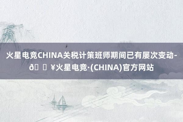 火星电竞CHINA关税计策班师期间已有屡次变动-🔥火星电竞·(CHINA)官方网站